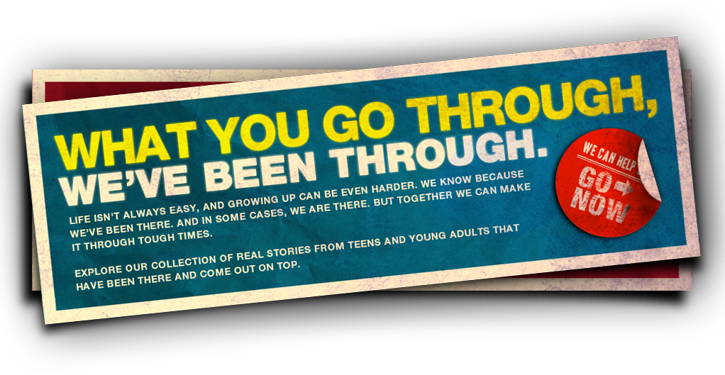 WHAT YOU GO THROUGH, WE’VE BEEN THROUGH. Life isn’t always easy, and growing up can be even harder. We know because we’ve been there. And in some cases, we are there. But together we can make it through tough times. Explore our collection of real stories from teens and young adults that have been there and come out on top. We can help GO NOW >.